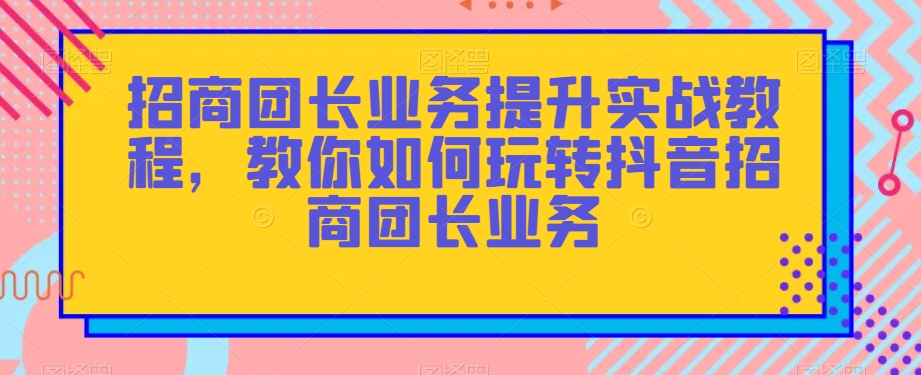 招商团长业务提升实战教程，教你如何玩转抖音招商团长业务-升阶有道