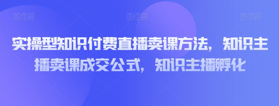实操型知识付费直播卖课方法，知识主播卖课成交公式，知识主播孵化-升阶有道