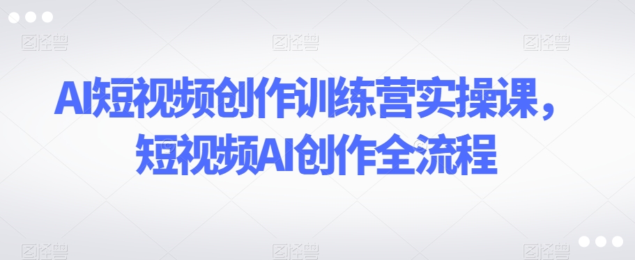 AI短视频创作训练营实操课，短视频AI创作全流程-升阶有道