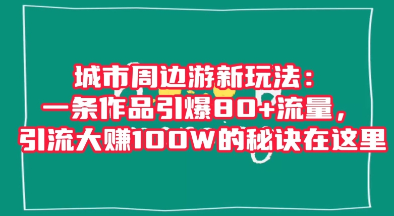城市周边游新玩法：一条作品引爆80+流量，引流大赚100W的秘诀在这里【揭秘】-升阶有道