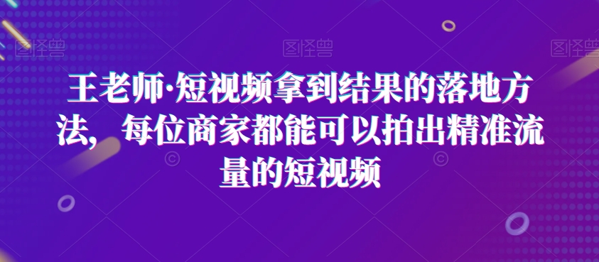 王老师·短视频拿到结果的落地方法，每位商家都能可以拍出精准流量的短视频-升阶有道