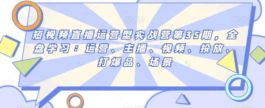 短视频直播运营型实战营第35期，全盘学习：运营、主播、视频、投放、打爆品、场景-升阶有道