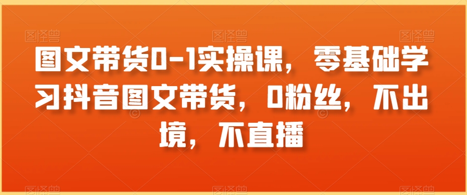 图文带货0-1实操课，零基础学习抖音图文带货，0粉丝，不出境，不直播-升阶有道