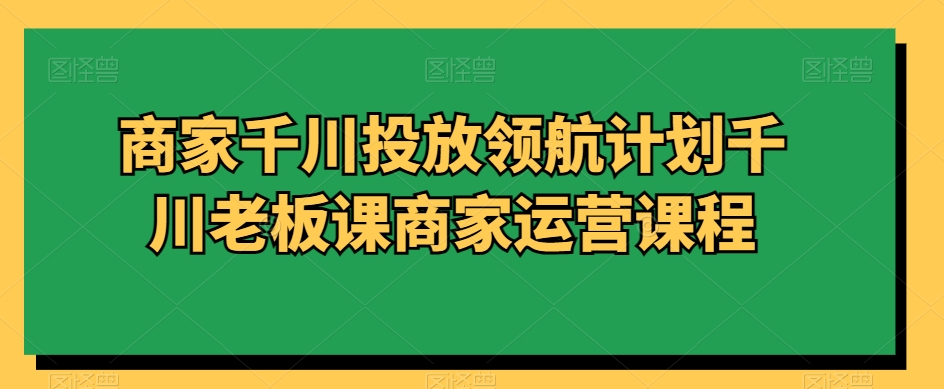商家千川投放领航计划千川老板课商家运营课程-升阶有道