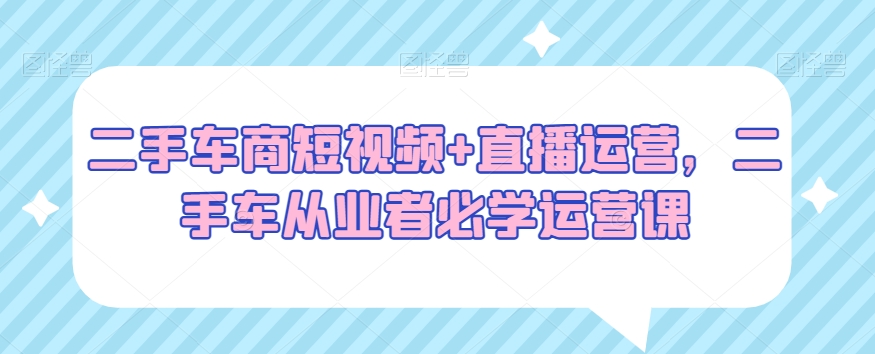 二手车商短视频+直播运营，二手车从业者必学运营课-升阶有道