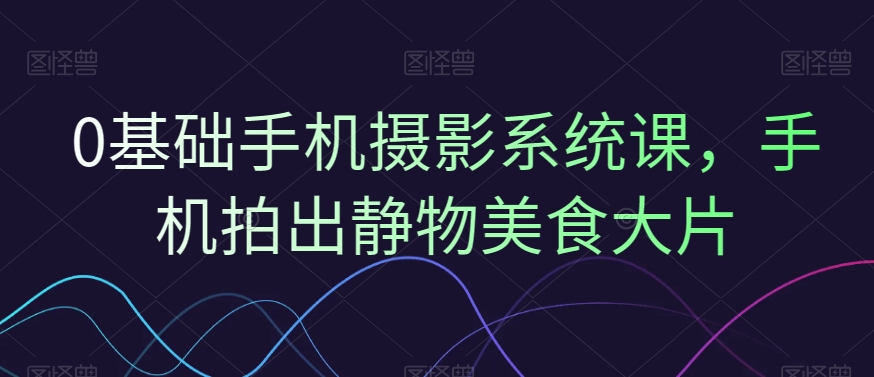 0基础手机摄影系统课，手机拍出静物美食大片-升阶有道