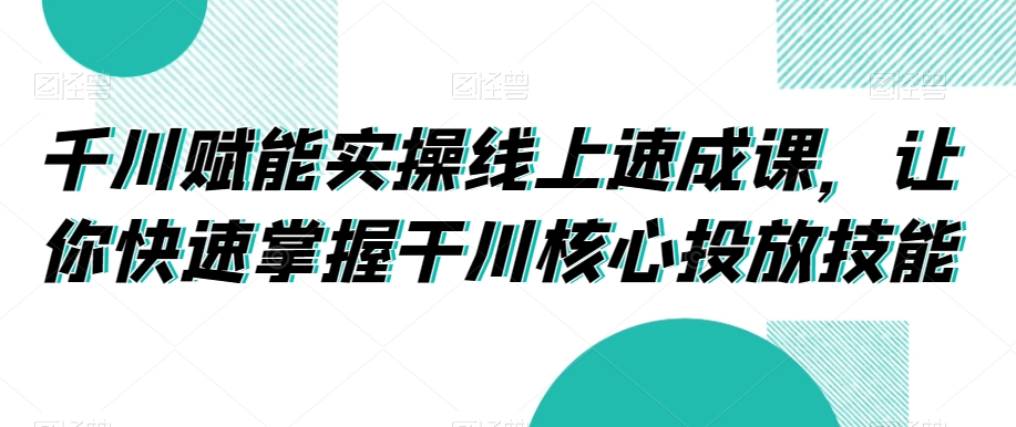 千川赋能实操线上速成课，让你快速掌握干川核心投放技能-升阶有道
