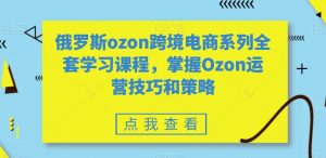 俄罗斯ozon跨境电商系列全套学习课程,掌握Ozon运营技巧和策略-升阶有道