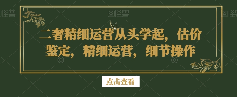 二奢精细运营从头学起，估价鉴定，精细运营，细节操作-升阶有道