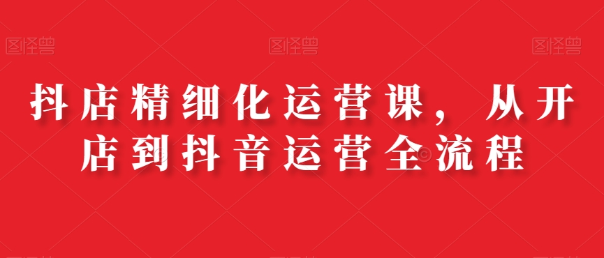 抖店精细化运营课，从开店到抖音运营全流程-升阶有道