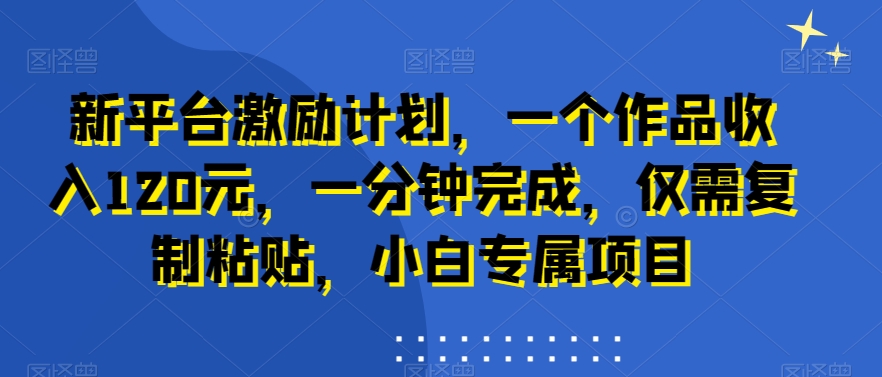 新平台激励计划，一个作品收入120元，一分钟完成，仅需复制粘贴，小白专属项目【揭秘】-升阶有道