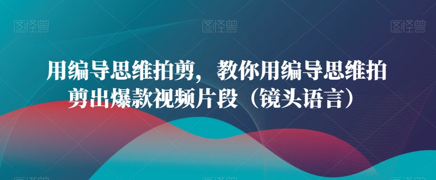 用编导思维拍剪，教你用编导思维拍剪出爆款视频片段（镜头语言）-升阶有道