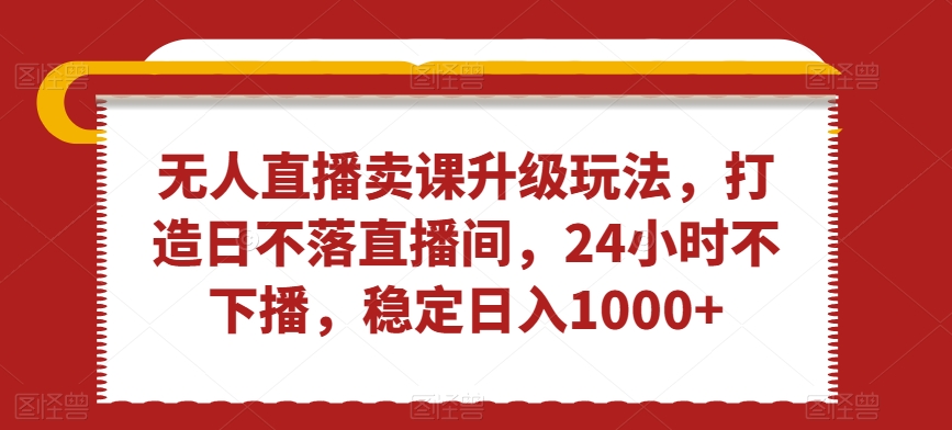 无人直播卖课升级玩法，打造日不落直播间，24小时不下播，稳定日入1000+【揭秘】-升阶有道