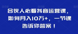 合伙人必看抖音运营课,如何月入10万+,一节课告诉你答案!-升阶有道