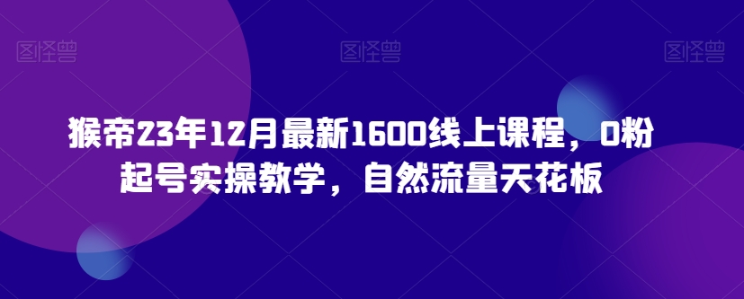 猴帝23年12月最新1600线上课程，0粉起号实操教学，自然流量天花板-升阶有道
