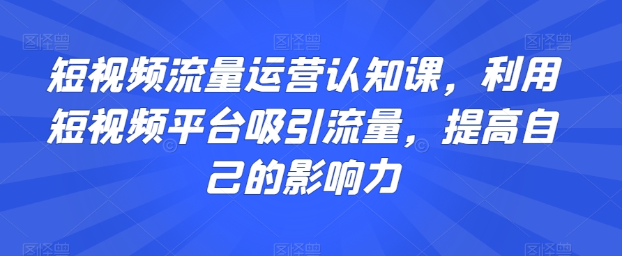 短视频流量运营认知课，利用短视频平台吸引流量，提高自己的影响力-升阶有道