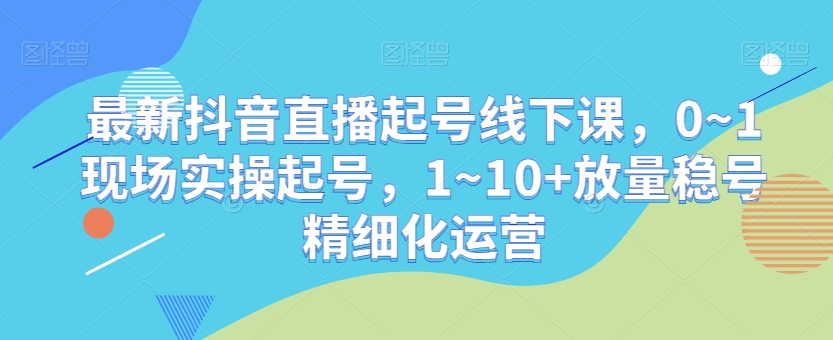 最新抖音直播起号线下课，0~1现场实操起号，1~10+放量稳号精细化运营-升阶有道