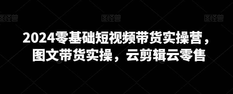 2024零基础短视频带货实操营，图文带货实操，云剪辑云零售-升阶有道