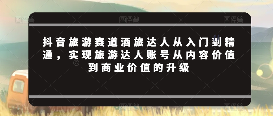 抖音旅游赛道酒旅达人从入门到精通，实现旅游达人账号从内容价值到商业价值的升级-升阶有道