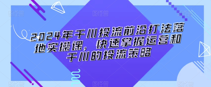 2024年千川投流前沿打法落地实操课，快速掌握运营和千川的投流策略-升阶有道