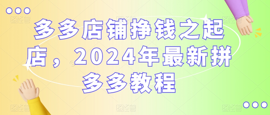 多多店铺挣钱之起店，2024年最新拼多多教程-升阶有道
