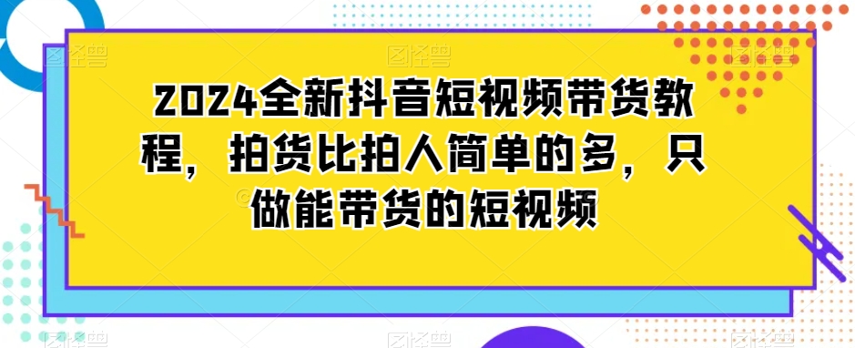 2024全新抖音短视频带货教程，拍货比拍人简单的多，只做能带货的短视频-升阶有道