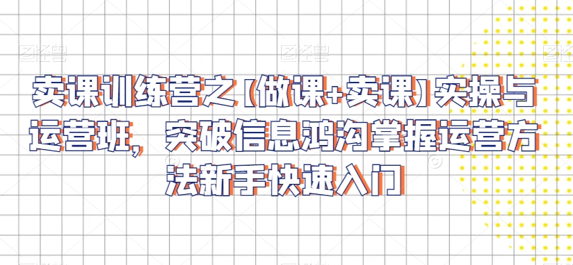 卖课训练营之【做课+卖课】实操与运营班，突破信息鸿沟掌握运营方法新手快速入门-升阶有道