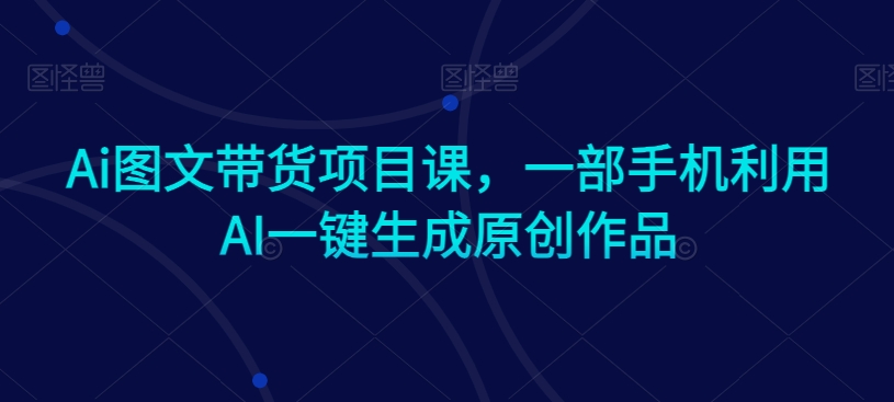 Ai图文带货项目课，一部手机利用AI一键生成原创作品-升阶有道