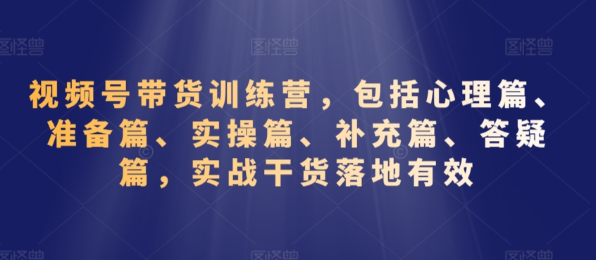 视频号带货训练营，包括心理篇、准备篇、实操篇、补充篇、答疑篇，实战干货落地有效-升阶有道