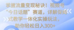 掌握流量变现秘诀！视频号“今日话题”赛道，详解保姆式教学一体化实操玩法，助你轻松日入300+【揭秘】-升阶有道