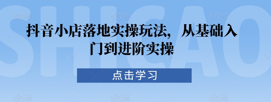 抖音小店落地实操玩法，从基础入门到进阶实操-升阶有道