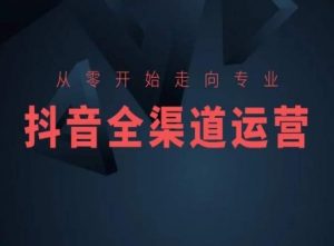 从零开始走向专业,抖音全渠道运营,抖音电商培训-升阶有道