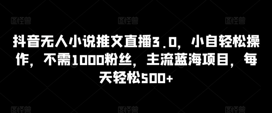 抖音无人小说推文直播3.0，小自轻松操作，不需1000粉丝，主流蓝海项目，每天轻松500+【揭秘】-升阶有道