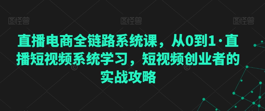 直播电商全链路系统课，从0到1·直播短视频系统学习，短视频创业者的实战攻略-升阶有道