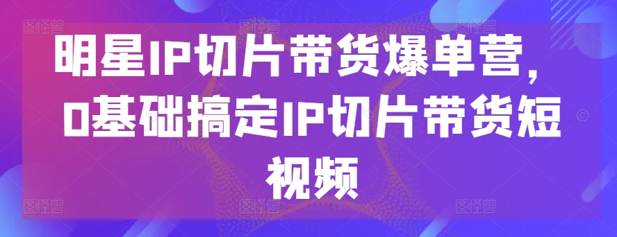 明星IP切片带货爆单营，0基础搞定IP切片带货短视频-升阶有道