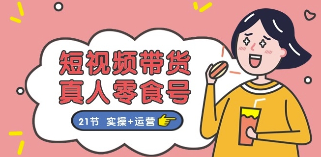 短视频带货&真人零食号：更全面的零食带货教程：21节 实操+运营-升阶有道
