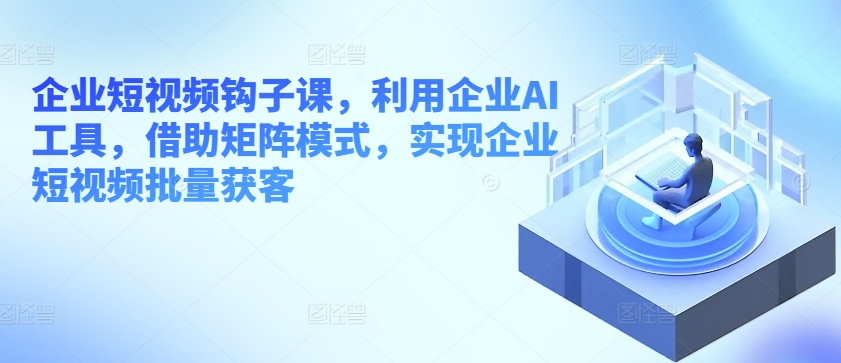 企业短视频钩子课，利用企业AI工具，借助矩阵模式，实现企业短视频批量获客-升阶有道