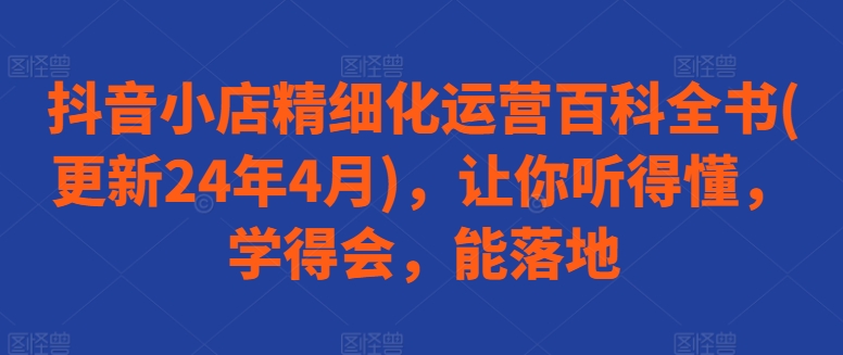 抖音小店精细化运营百科全书(更新24年4月)，让你听得懂，学得会，能落地-升阶有道