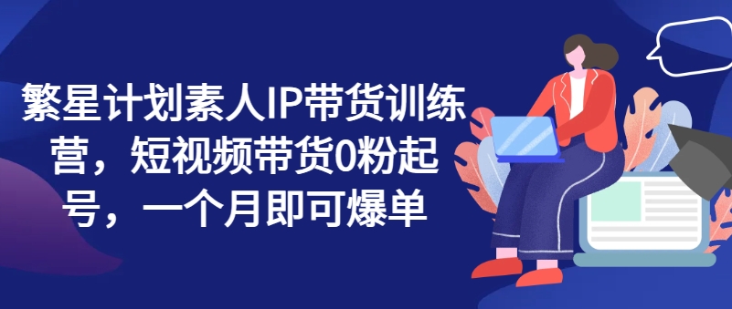 繁星计划素人IP带货训练营，短视频带货0粉起号，一个月即可爆单-升阶有道