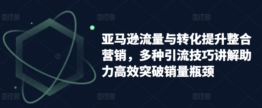 亚马逊流量与转化提升整合营销，多种引流技巧讲解助力高效突破销量瓶颈-升阶有道