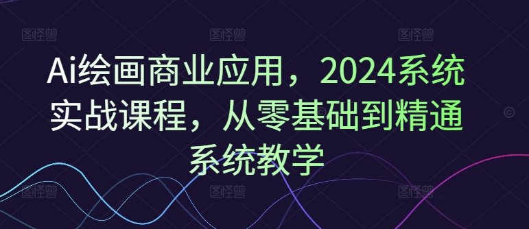 Ai绘画商业应用，2024系统实战课程，从零基础到精通系统教学-升阶有道