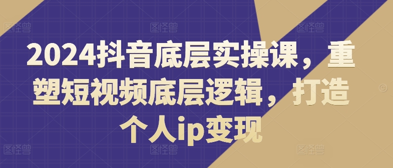 2024抖音底层实操课，​重塑短视频底层逻辑，打造个人ip变现-升阶有道