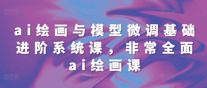 ai绘画与模型微调基础进阶系统课，非常全面ai绘画课(68节)-升阶有道