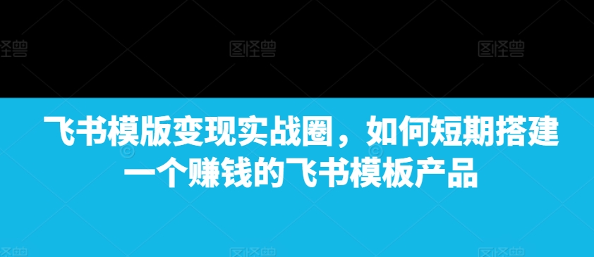 飞书模版变现实战圈，如何短期搭建一个赚钱的飞书模板产品-升阶有道