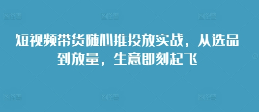 短视频带货随心推投放实战，从选品到放量，生意即刻起飞-升阶有道