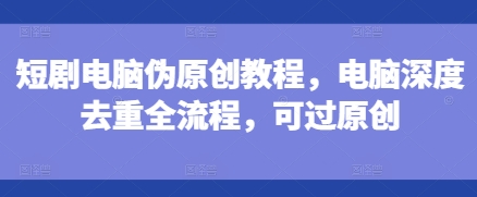短剧电脑伪原创教程，电脑深度去重全流程，可过原创-升阶有道
