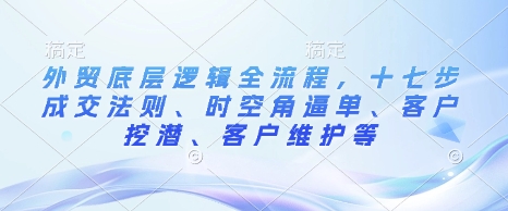 外贸底层逻辑全流程，十七步成交法则、时空角逼单、客户挖潜、客户维护等-升阶有道