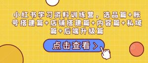 小红书学习资料训练营，选品篇+账号搭建篇+店铺搭建篇+内容篇+私域篇+后端升级篇-升阶有道