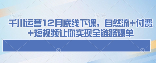 千川运营12月底线下课，自然流+付费+短视频让你实现全链路爆单-升阶有道