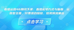 直播运营46期线下课:直播起号方式与复盘、运营型主播、付费混合投放、短视频流量叠-升阶有道